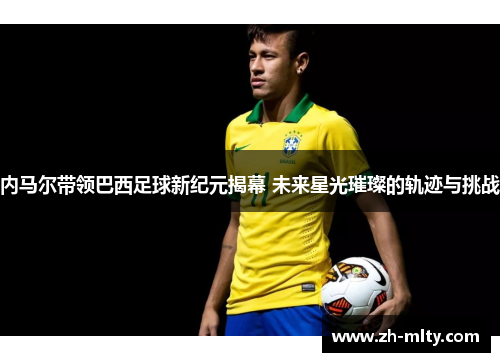 内马尔带领巴西足球新纪元揭幕 未来星光璀璨的轨迹与挑战
