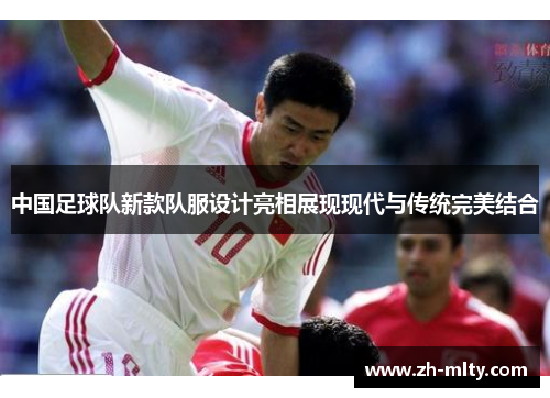 中国足球队新款队服设计亮相展现现代与传统完美结合