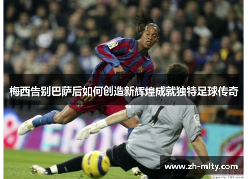 梅西告别巴萨后如何创造新辉煌成就独特足球传奇 梅西告别巴萨后如何创造新辉煌成就独特足球传奇