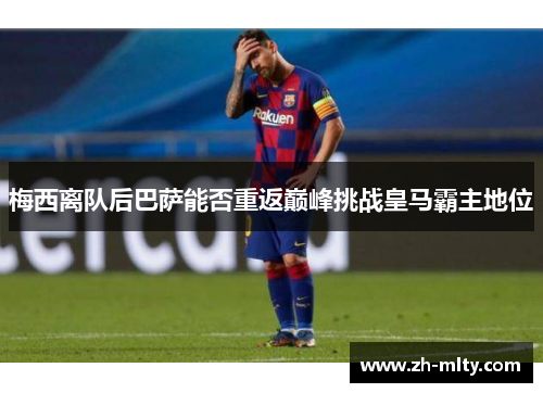梅西离队后巴萨能否重返巅峰挑战皇马霸主地位
