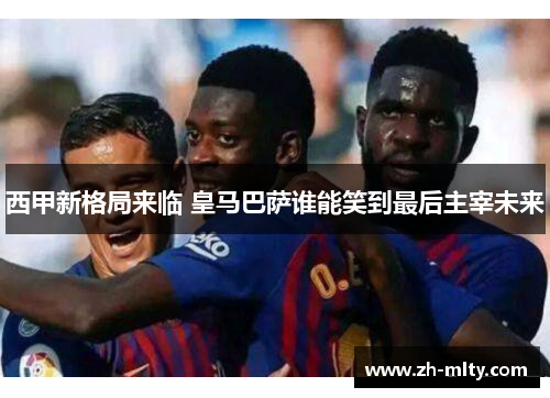 西甲新格局来临 皇马巴萨谁能笑到最后主宰未来