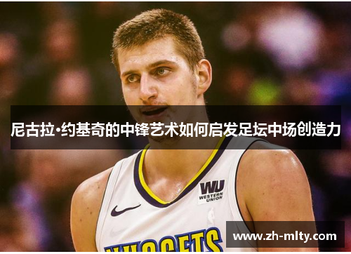 尼古拉·约基奇的中锋艺术如何启发足坛中场创造力 尼古拉·约基奇的中锋艺术如何启发足坛中场创造力