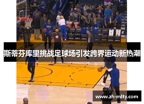 斯蒂芬库里挑战足球场引发跨界运动新热潮 斯蒂芬库里挑战足球场引发跨界运动新热潮