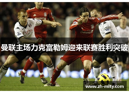 曼联主场力克富勒姆迎来联赛胜利突破