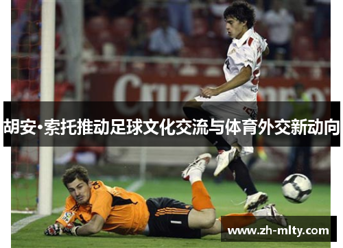 胡安·索托推动足球文化交流与体育外交新动向